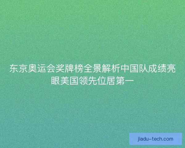 东京奥运会奖牌榜全景解析中国队成绩亮眼美国领先位居第一